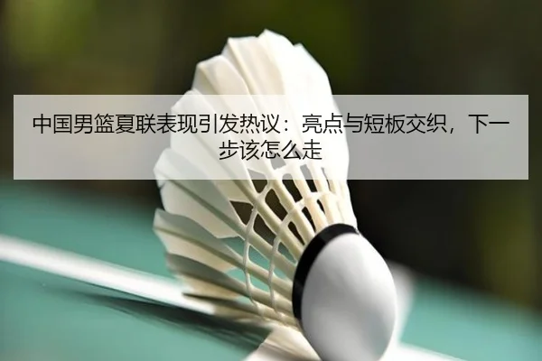 中国男篮夏联表现引发热议：亮点与短板交织，下一步该怎么走